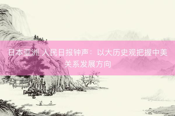 日本亚洲 人民日报钟声：以大历史观把握中美关系发展方向