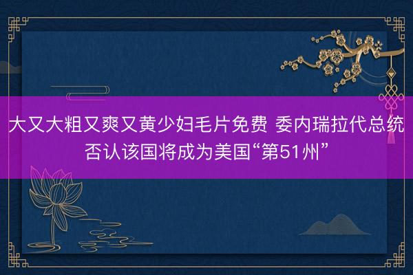 大又大粗又爽又黄少妇毛片免费 委内瑞拉代总统否认该国将成为美国“第51州”