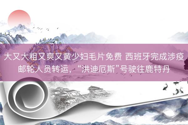 大又大粗又爽又黄少妇毛片免费 西班牙完成涉疫邮轮人员转运，“洪迪厄斯”号驶往鹿特丹