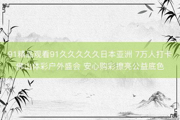 91精品观看91久久久久久日本亚洲 7万人打卡佛山体彩户外盛会 安心购彩擦亮公益底色