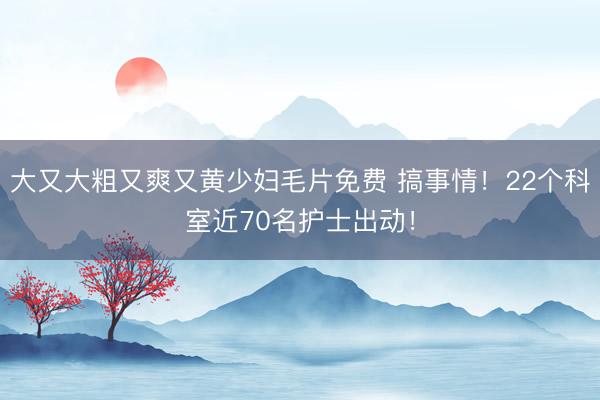 大又大粗又爽又黄少妇毛片免费 搞事情！22个科室近70名护士出动！