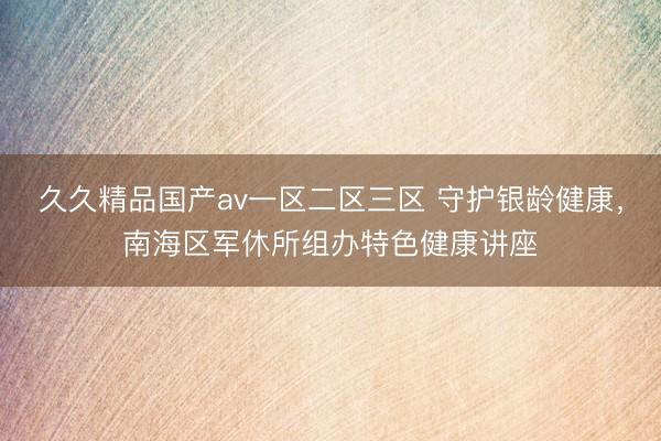 久久精品国产av一区二区三区 守护银龄健康，南海区军休所组办特色健康讲座