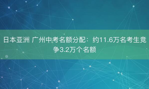 日本亚洲 广州中考名额分配：约11.6万名考生竞争3.2万个名额