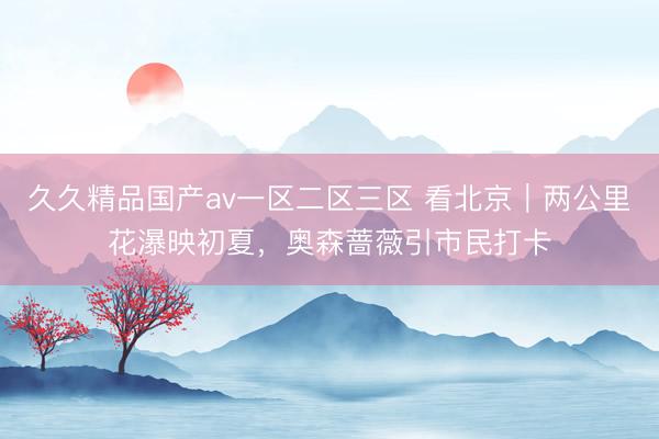 久久精品国产av一区二区三区 看北京｜两公里花瀑映初夏，奥森蔷薇引市民打卡