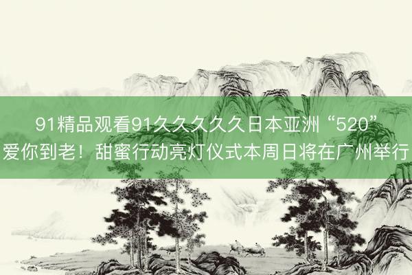 91精品观看91久久久久久日本亚洲 “520”爱你到老！甜蜜行动亮灯仪式本周日将在广州举行
