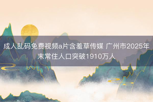 成人乱码免费视频a片含羞草传媒 广州市2025年末常住人口突破1910万人