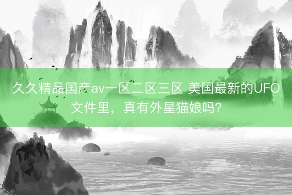 久久精品国产av一区二区三区 美国最新的UFO文件里，真有外星猫娘吗？