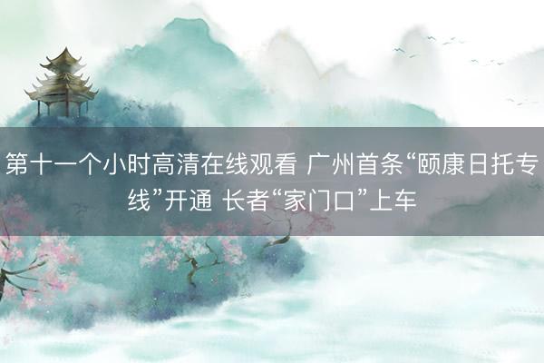 第十一个小时高清在线观看 广州首条“颐康日托专线”开通 长者“家门口”上车
