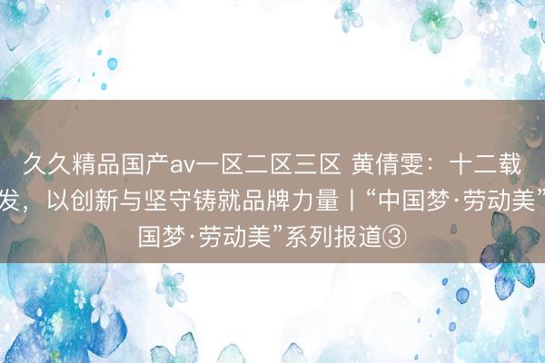 久久精品国产av一区二区三区 黄倩雯：十二载深耕食品研发，以创新与坚守铸就品牌力量丨“中国梦·劳动美”系列报道③
