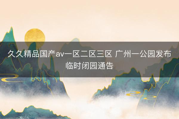 久久精品国产av一区二区三区 广州一公园发布临时闭园通告