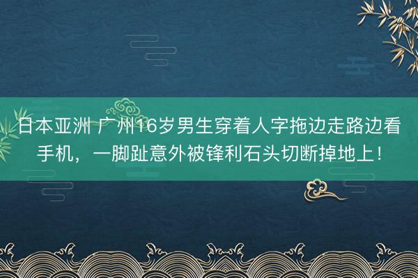 日本亚洲 广州16岁男生穿着人字拖边走路边看手机，一脚趾意外被锋利石头切断掉地上！