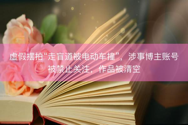 虚假摆拍“走盲道被电动车撞”，涉事博主账号被禁止关注，作品被清空