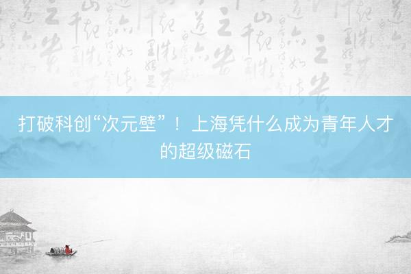 打破科创“次元壁” ！上海凭什么成为青年人才的超级磁石