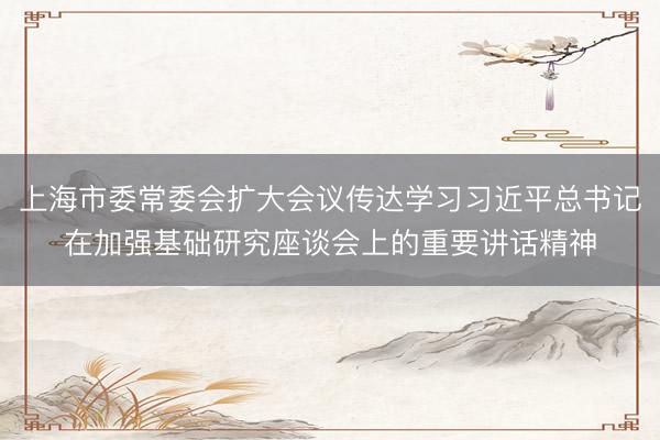 上海市委常委会扩大会议传达学习习近平总书记在加强基础研究座谈会上的重要讲话精神