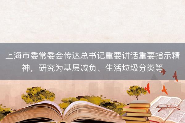 上海市委常委会传达总书记重要讲话重要指示精神，研究为基层减负、生活垃圾分类等