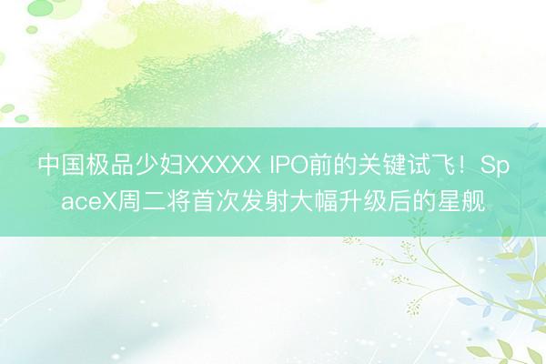 中国极品少妇XXXXX IPO前的关键试飞！SpaceX周二将首次发射大幅升级后的星舰