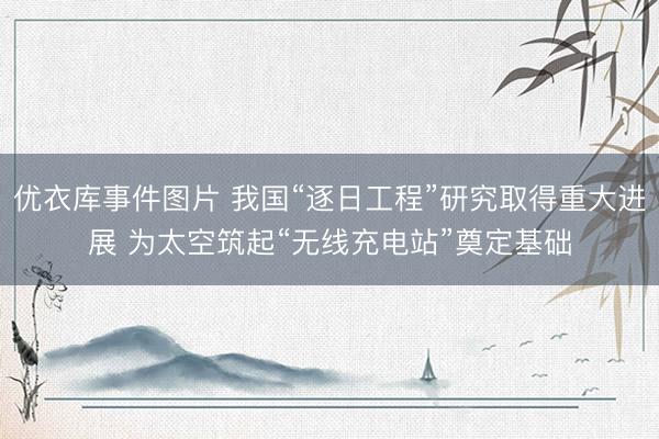 优衣库事件图片 我国“逐日工程”研究取得重大进展 为太空筑起“无线充电站”奠定基础