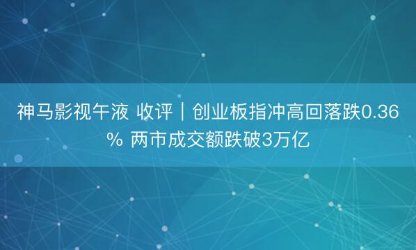 神马影视午液 收评｜创业板指冲高回落跌0.36% 两市成交额跌破3万亿