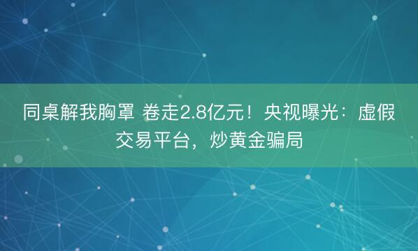 同桌解我胸罩 卷走2.8亿元!央视曝光:虚假交易平台,炒黄金骗局