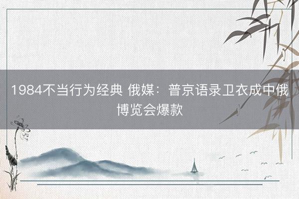 1984不当行为经典 俄媒：普京语录卫衣成中俄博览会爆款
