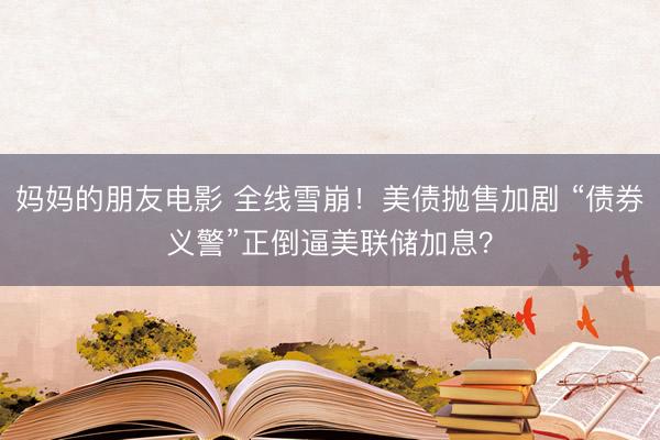 妈妈的朋友电影 全线雪崩！美债抛售加剧 “债券义警”正倒逼美联储加息？