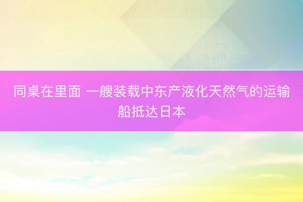 同桌在里面 一艘装载中东产液化天然气的运输船抵达日本