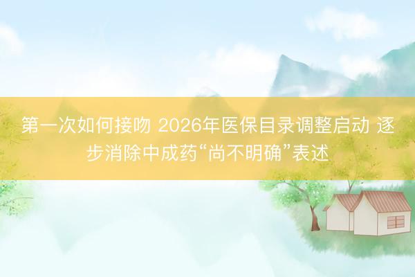 第一次如何接吻 2026年医保目录调整启动 逐步消除中成药“尚不明确”表述