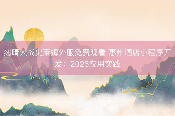 刻晴大战史莱姆外服免费观看 惠州酒店小程序开发：2026应用实践
