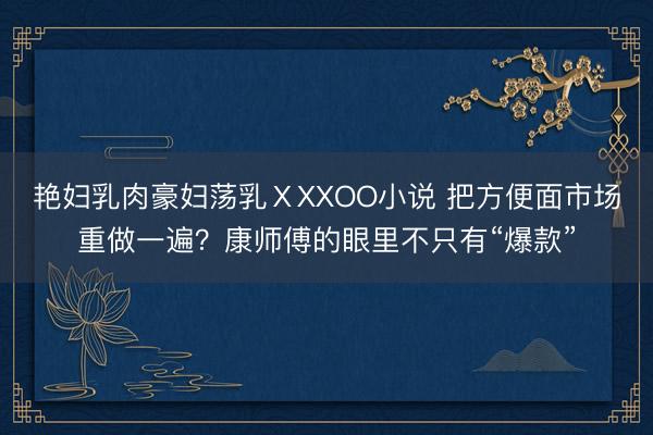 艳妇乳肉豪妇荡乳ⅩXXOO小说 把方便面市场重做一遍？康师傅的眼里不只有“爆款”