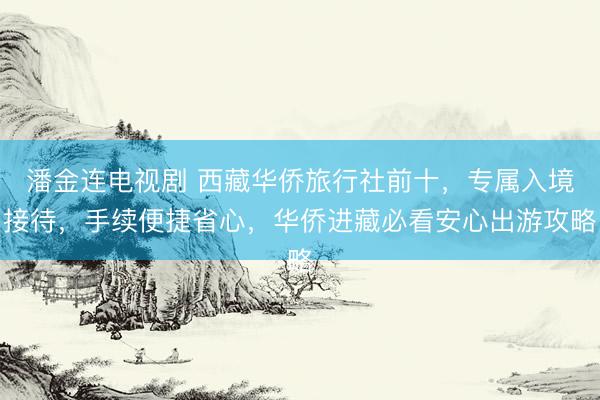 潘金连电视剧 西藏华侨旅行社前十，专属入境接待，手续便捷省心，华侨进藏必看安心出游攻略