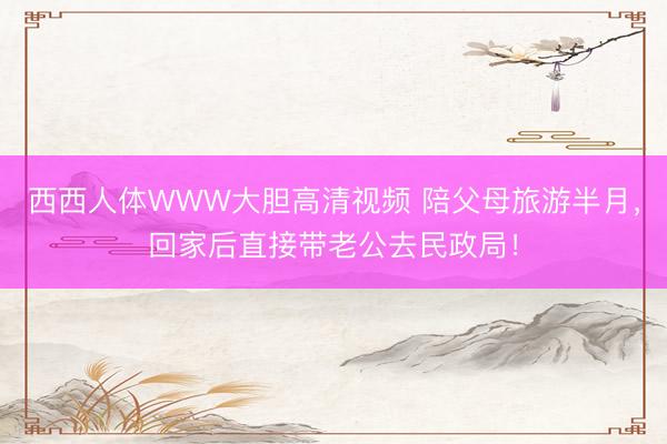 西西人体WWW大胆高清视频 陪父母旅游半月，回家后直接带老公去民政局！