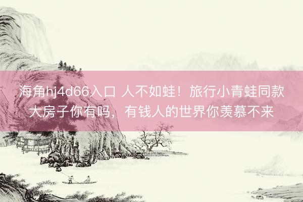 海角hj4d66入口 人不如蛙！旅行小青蛙同款大房子你有吗，有钱人的世界你羡慕不来