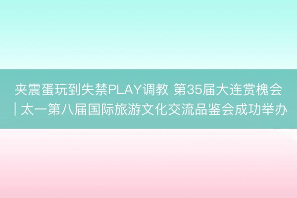 夹震蛋玩到失禁PLAY调教 第35届大连赏槐会 | 太一第八届国际旅游文化交流品鉴会成功举办
