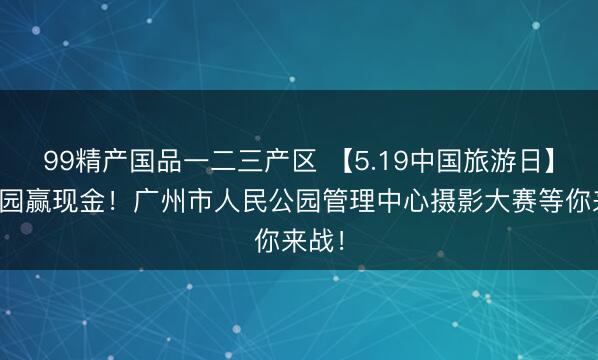 99精产国品一二三产区 【5.19中国旅游日】拍公园赢现金！广州市人民公园管理中心摄影大赛等你来战！