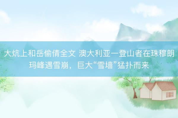 大炕上和岳偷倩全文 澳大利亚一登山者在珠穆朗玛峰遇雪崩，巨大“雪墙”猛扑而来