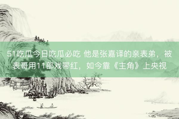 51吃瓜今日吃瓜必吃 他是张嘉译的亲表弟,被表哥用11部戏带红,如今靠《主角》上央视