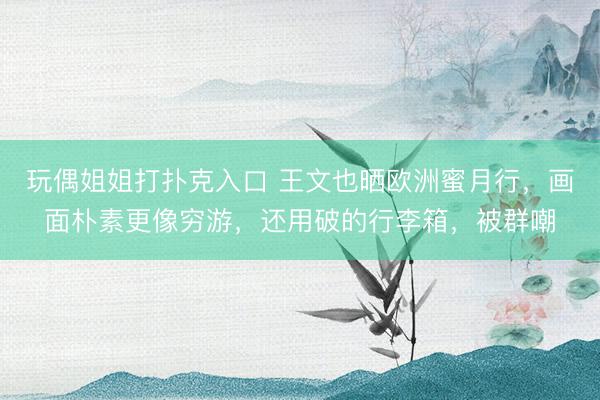玩偶姐姐打扑克入口 王文也晒欧洲蜜月行,画面朴素更像穷游,还用破的行李箱,被群嘲