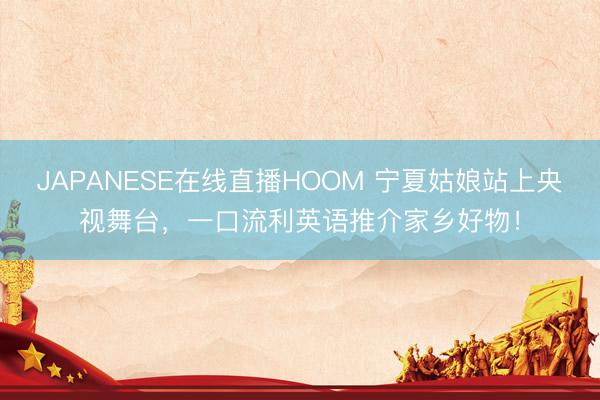 JAPANESE在线直播HOOM 宁夏姑娘站上央视舞台，一口流利英语推介家乡好物！