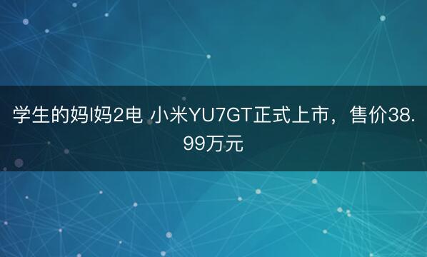 学生的妈l妈2电 小米YU7GT正式上市，售价38.99万元