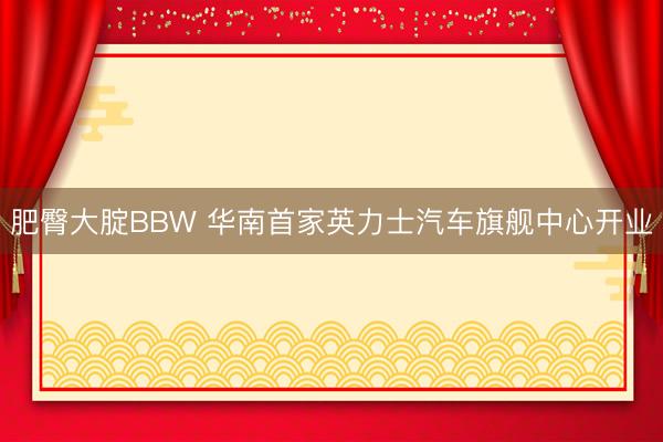 肥臀大腚BBW 华南首家英力士汽车旗舰中心开业