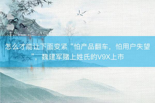 怎么才能让下面变紧 “怕产品翻车,怕用户失望”,魏建军赌上姓氏的V9X上市