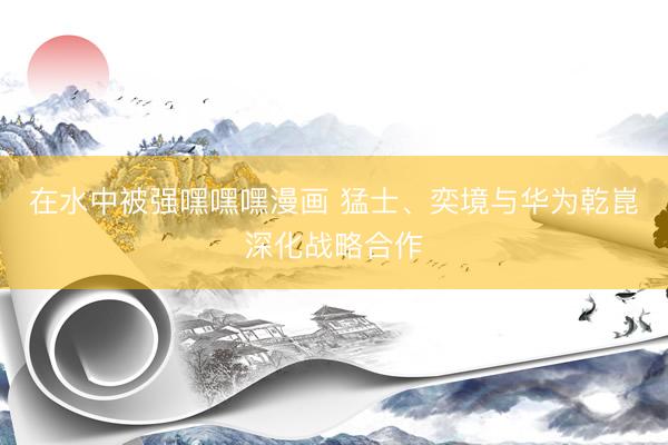 在水中被强嘿嘿嘿漫画 猛士、奕境与华为乾崑深化战略合作