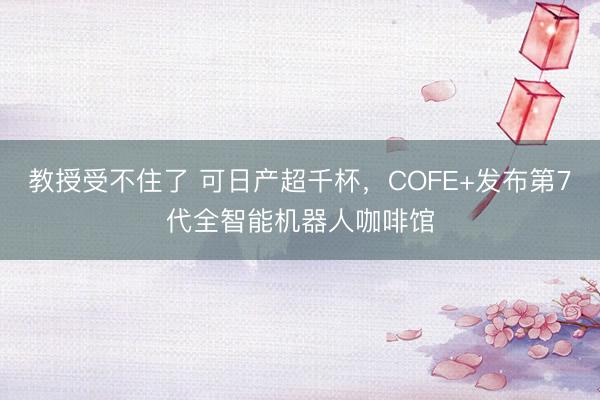 教授受不住了 可日产超千杯，COFE+发布第7代全智能机器人咖啡馆