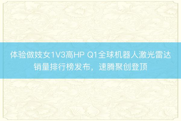 体验做妓女1V3高HP Q1全球机器人激光雷达销量排行榜发布，速腾聚创登顶