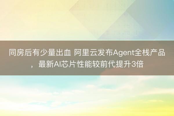 同房后有少量出血 阿里云发布Agent全栈产品，最新AI芯片性能较前代提升3倍