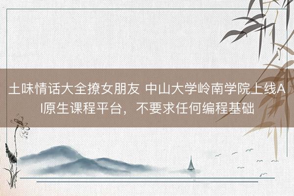 土味情话大全撩女朋友 中山大学岭南学院上线AI原生课程平台，不要求任何编程基础