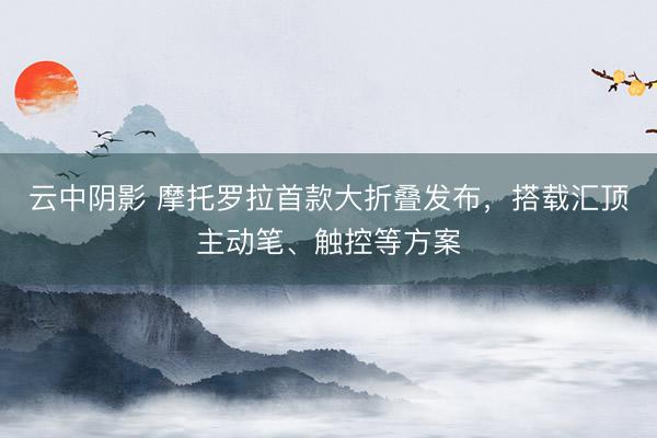 云中阴影 摩托罗拉首款大折叠发布，搭载汇顶主动笔、触控等方案