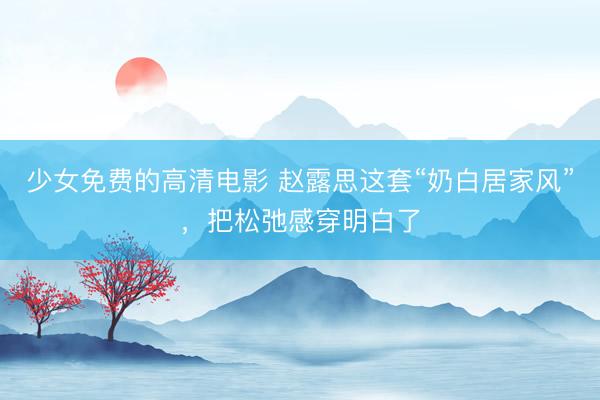 少女免费的高清电影 赵露思这套“奶白居家风”，把松弛感穿明白了