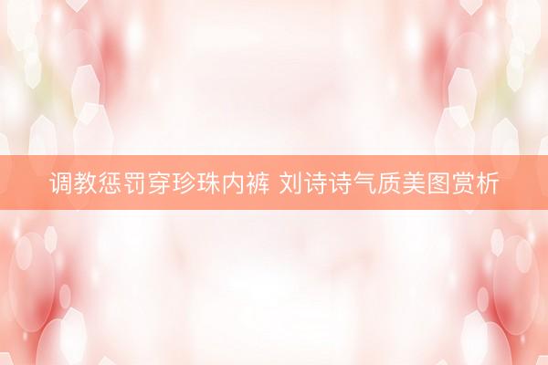 调教惩罚穿珍珠内裤 刘诗诗气质美图赏析