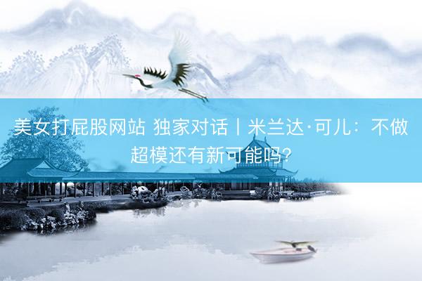 美女打屁股网站 独家对话丨米兰达·可儿:不做超模还有新可能吗?